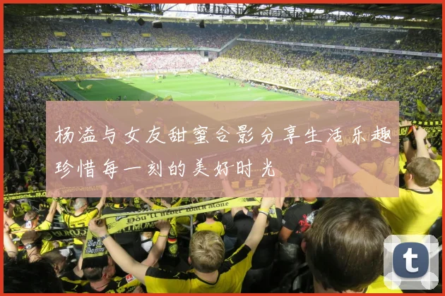 杨溢与女友甜蜜合影分享生活乐趣珍惜每一刻的美好时光