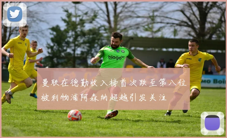 曼联在德勤收入榜首次跌至第八位被利物浦阿森纳超越引发关注
