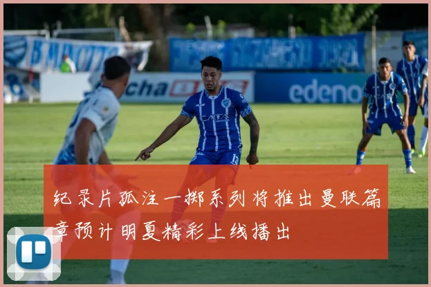 纪录片孤注一掷系列将推出曼联篇章预计明夏精彩上线播出