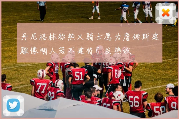 丹尼格林称热火骑士愿为詹姆斯建雕像湖人若不建将引发热议