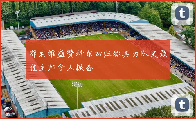 邓利维盛赞科尔回归称其为队史最佳主帅令人振奋