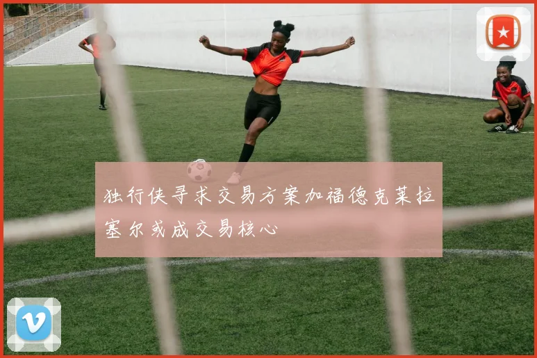 独行侠寻求交易方案加福德克莱拉塞尔或成交易核心
