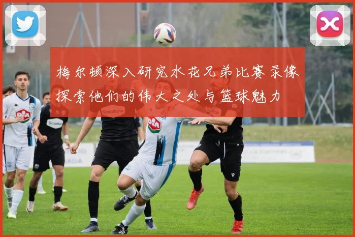 梅尔顿深入研究水花兄弟比赛录像探索他们的伟大之处与篮球魅力