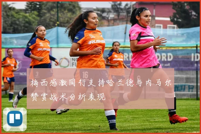 梅西感激同行支持哈兰德与内马尔赞赏战术分析表现