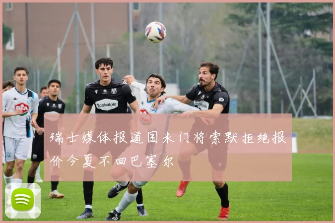 瑞士媒体报道国米门将索默拒绝报价今夏不回巴塞尔