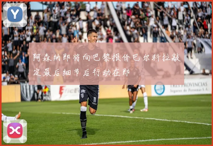 阿森纳即将向巴黎报价巴尔科拉敲定最后细节后行动在即