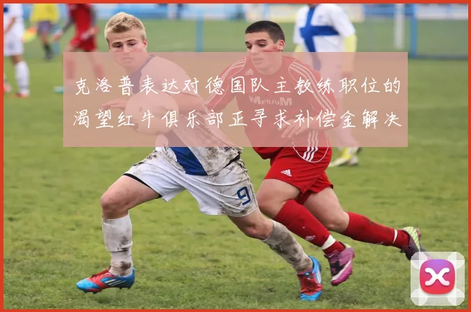 克洛普表达对德国队主教练职位的渴望红牛俱乐部正寻求补偿金解决方案