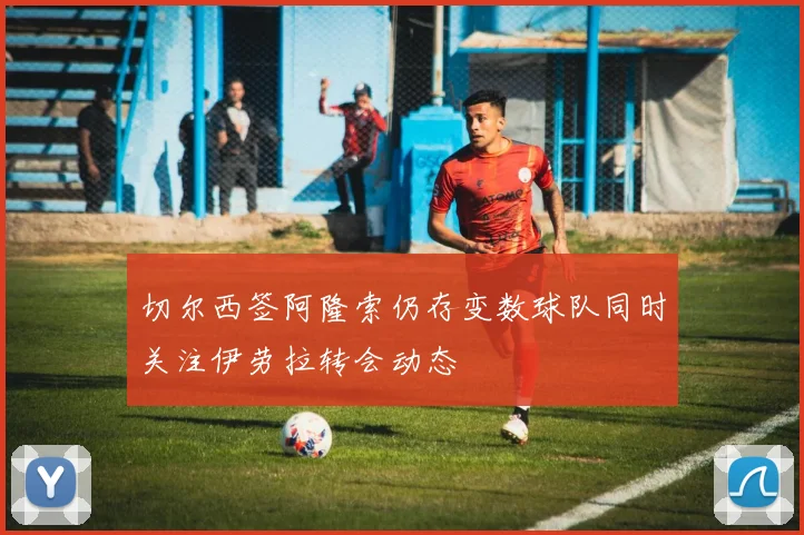 切尔西签阿隆索仍存变数球队同时关注伊劳拉转会动态