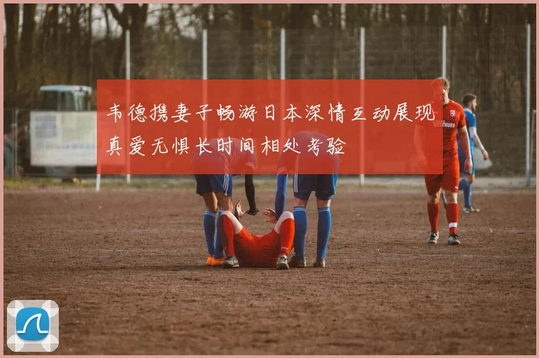 韦德携妻子畅游日本深情互动展现真爱无惧长时间相处考验