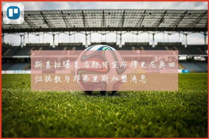 斯基拉曝皇马即将宣布穆里尼奥回归执教与邓弗里斯加盟消息