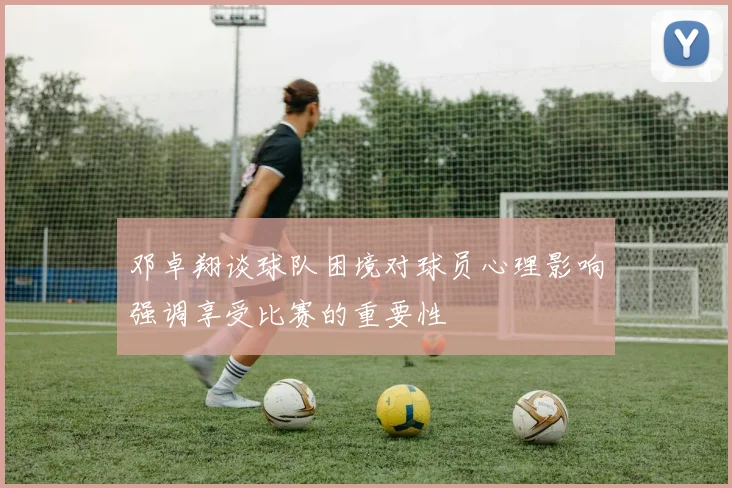 邓卓翔谈球队困境对球员心理影响强调享受比赛的重要性
