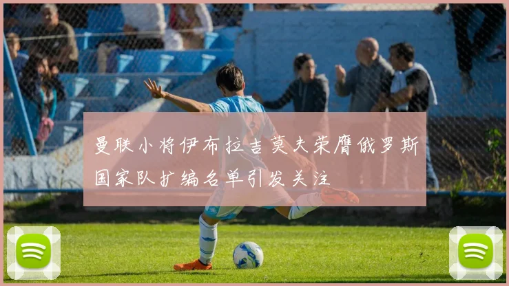 曼联小将伊布拉吉莫夫荣膺俄罗斯国家队扩编名单引发关注
