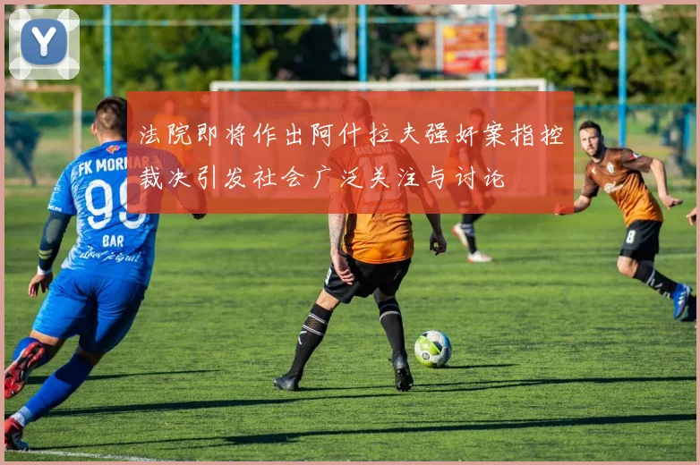 法院即将作出阿什拉夫强奸案指控裁决引发社会广泛关注与讨论