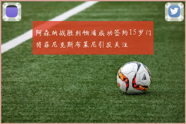 阿森纳战胜利物浦成功签约15岁门将菲尼克斯布莱尼引发关注