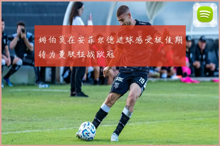 姆伯莫在安菲尔德进球感受极佳期待为曼联征战欧冠