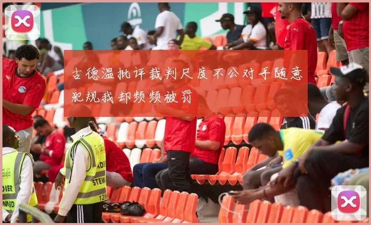 古德温批评裁判尺度不公对手随意犯规我却频频被罚