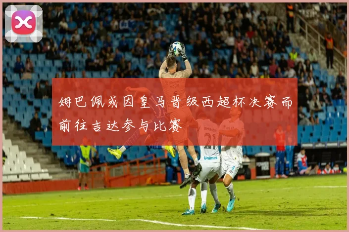 姆巴佩或因皇马晋级西超杯决赛而前往吉达参与比赛