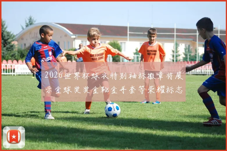 2026世界杯球衣特别袖标徽章将展示金球奖奖金靴金手套等荣耀标志