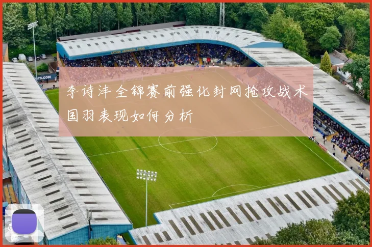 李诗沣全锦赛前强化封网抢攻战术国羽表现如何分析